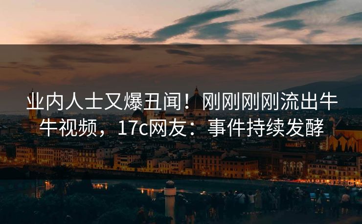 业内人士又爆丑闻！刚刚刚刚流出牛牛视频，17c网友：事件持续发酵