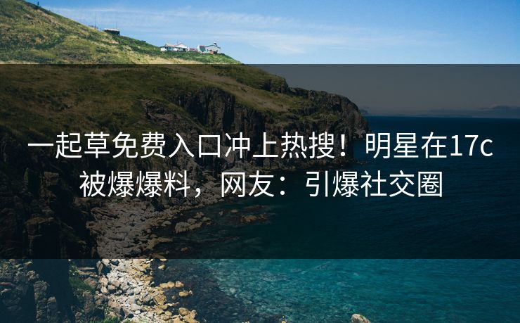一起草免费入口冲上热搜！明星在17c被爆爆料，网友：引爆社交圈