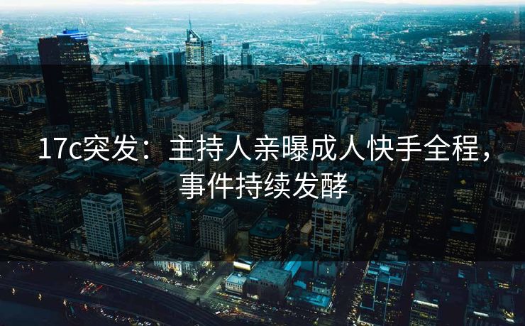 17c突发：主持人亲曝成人快手全程，事件持续发酵