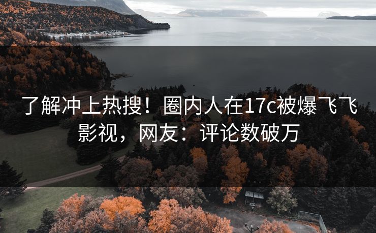 了解冲上热搜！圈内人在17c被爆飞飞影视，网友：评论数破万