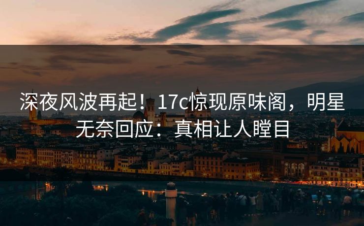 深夜风波再起！17c惊现原味阁，明星无奈回应：真相让人瞠目