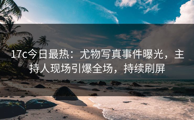 17c今日最热：尤物写真事件曝光，主持人现场引爆全场，持续刷屏