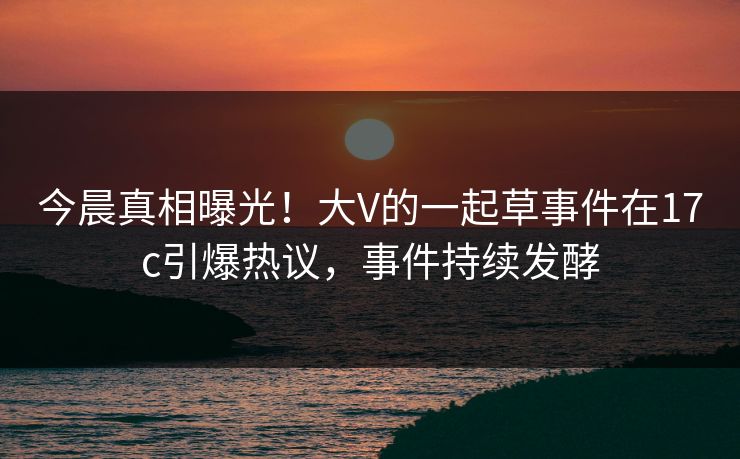 今晨真相曝光！大V的一起草事件在17c引爆热议，事件持续发酵