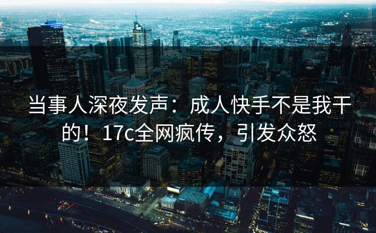 当事人深夜发声：成人快手不是我干的！17c全网疯传，引发众怒