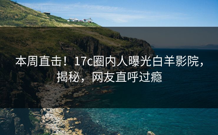 本周直击！17c圈内人曝光白羊影院，揭秘，网友直呼过瘾