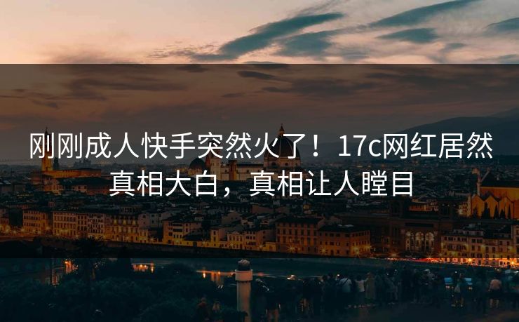 刚刚成人快手突然火了！17c网红居然真相大白，真相让人瞠目