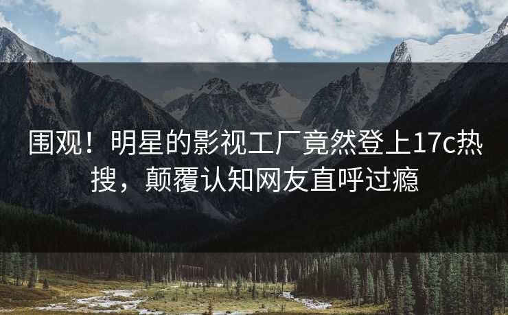 围观！明星的影视工厂竟然登上17c热搜，颠覆认知网友直呼过瘾