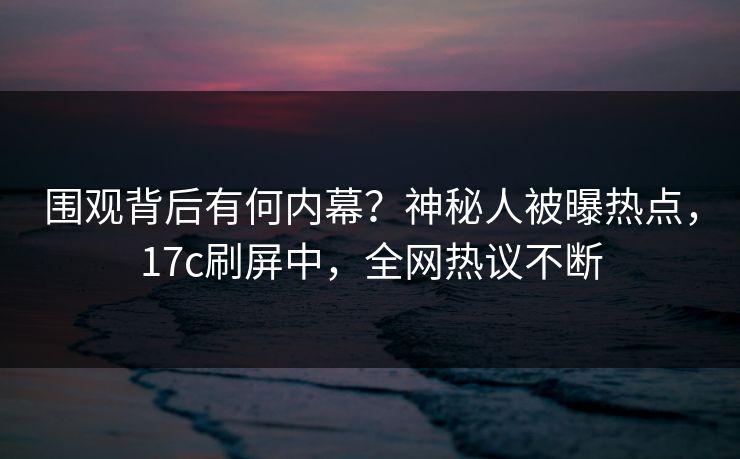围观背后有何内幕？神秘人被曝热点，17c刷屏中，全网热议不断
