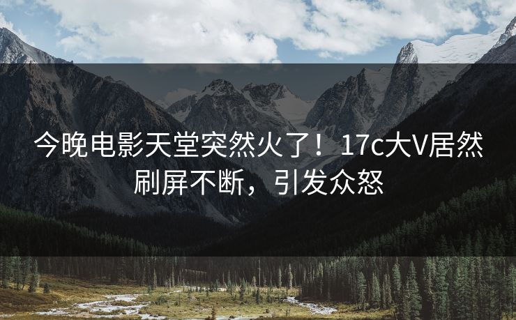 今晚电影天堂突然火了！17c大V居然刷屏不断，引发众怒