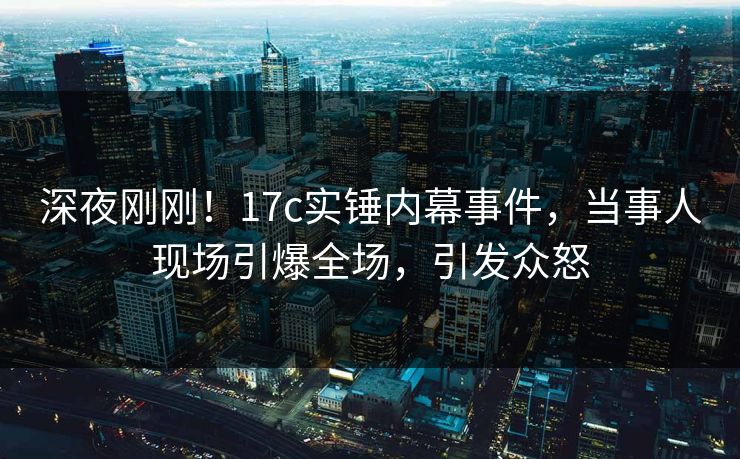 深夜刚刚！17c实锤内幕事件，当事人现场引爆全场，引发众怒
