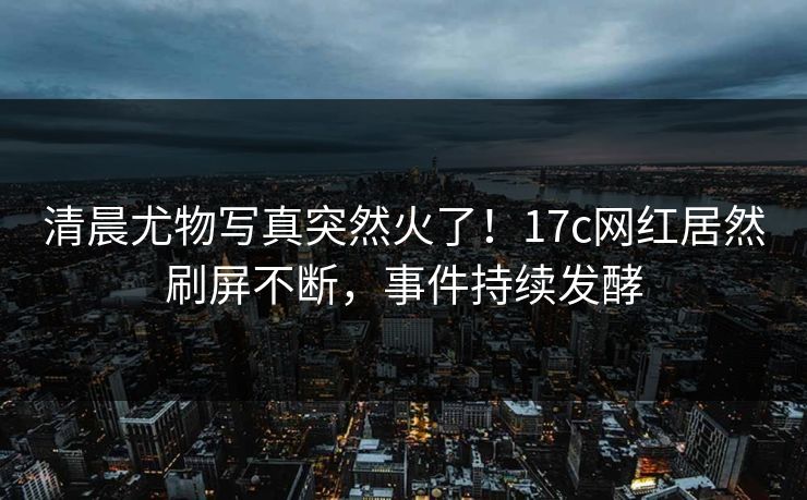 清晨尤物写真突然火了！17c网红居然刷屏不断，事件持续发酵