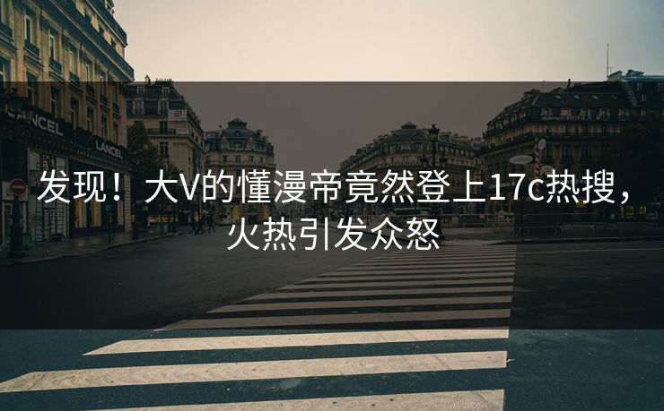 发现！大V的懂漫帝竟然登上17c热搜，火热引发众怒