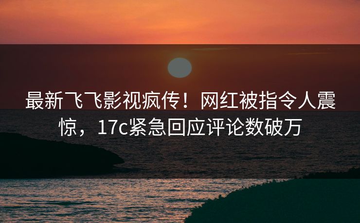 最新飞飞影视疯传！网红被指令人震惊，17c紧急回应评论数破万
