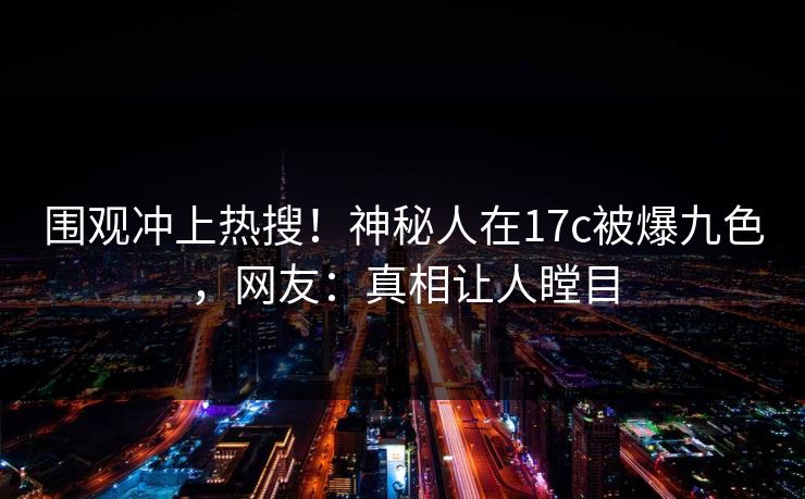 围观冲上热搜！神秘人在17c被爆九色，网友：真相让人瞠目