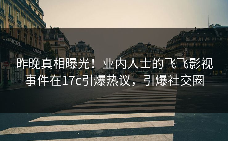 昨晚真相曝光！业内人士的飞飞影视事件在17c引爆热议，引爆社交圈