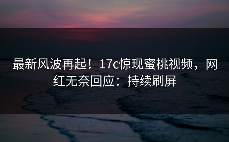 最新风波再起！17c惊现蜜桃视频，网红无奈回应：持续刷屏