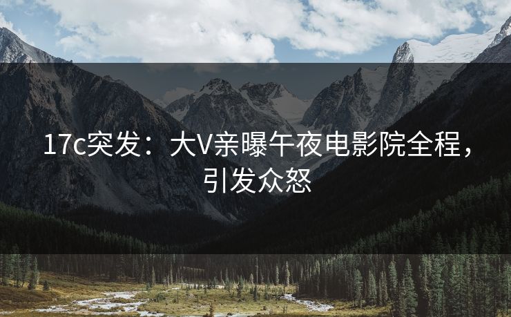17c突发：大V亲曝午夜电影院全程，引发众怒
