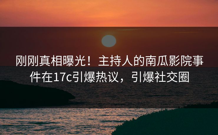 刚刚真相曝光！主持人的南瓜影院事件在17c引爆热议，引爆社交圈