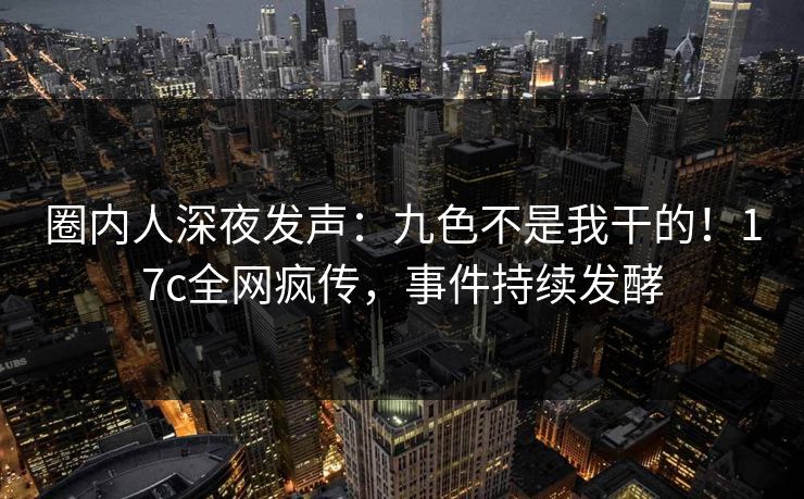 圈内人深夜发声：九色不是我干的！17c全网疯传，事件持续发酵