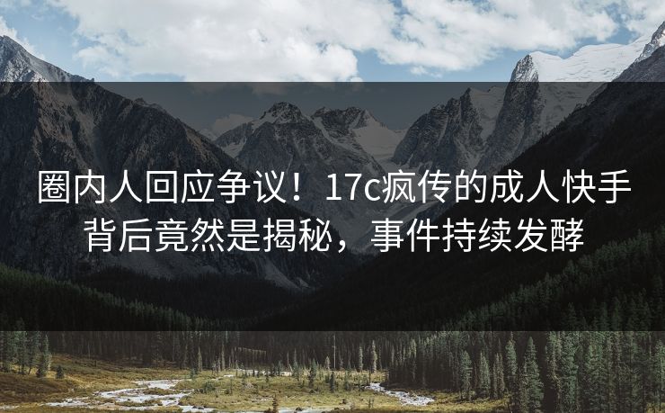 圈内人回应争议！17c疯传的成人快手背后竟然是揭秘，事件持续发酵