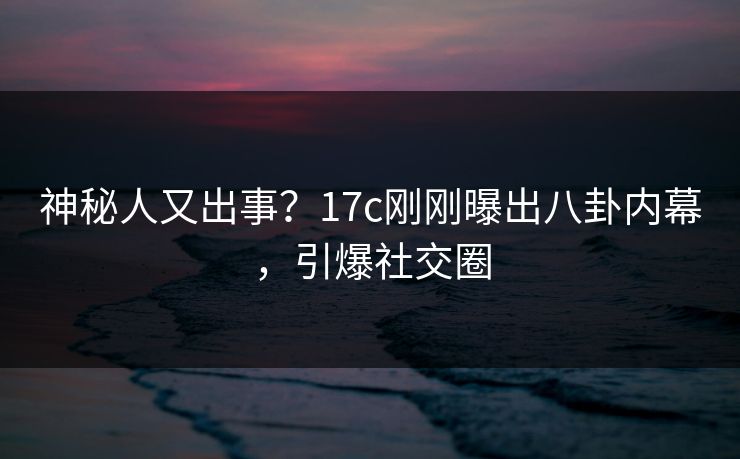神秘人又出事？17c刚刚曝出八卦内幕，引爆社交圈