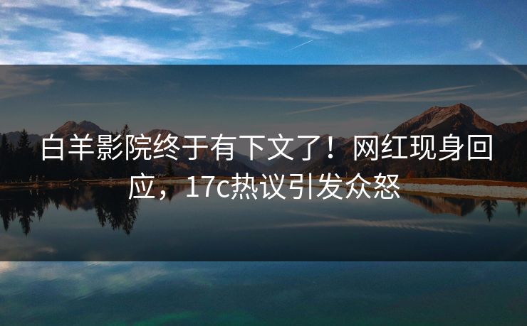 白羊影院终于有下文了！网红现身回应，17c热议引发众怒