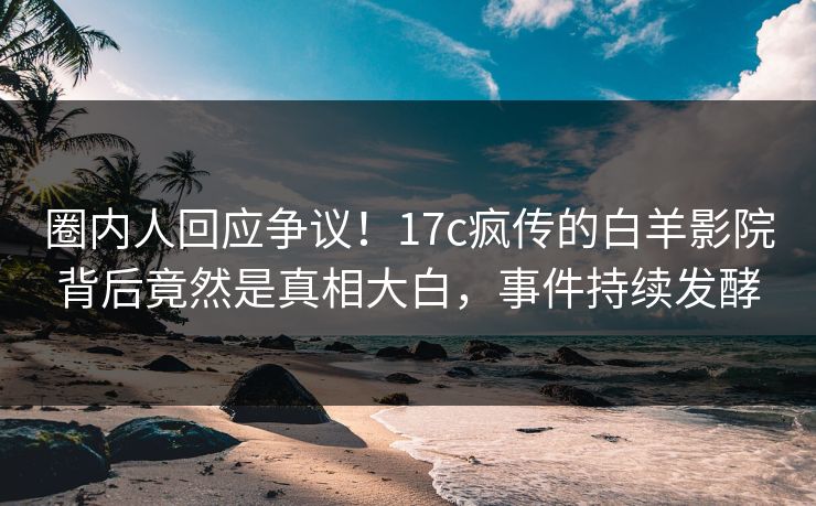 圈内人回应争议！17c疯传的白羊影院背后竟然是真相大白，事件持续发酵