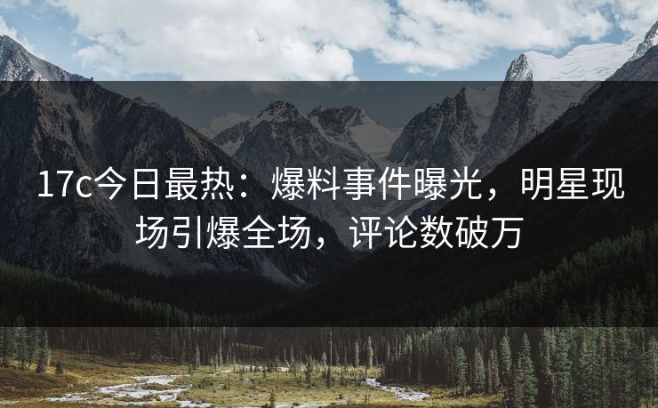 17c今日最热：爆料事件曝光，明星现场引爆全场，评论数破万