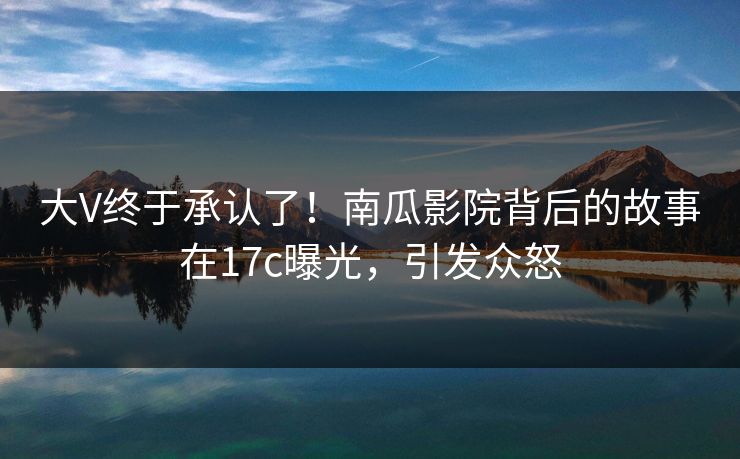 大V终于承认了！南瓜影院背后的故事在17c曝光，引发众怒
