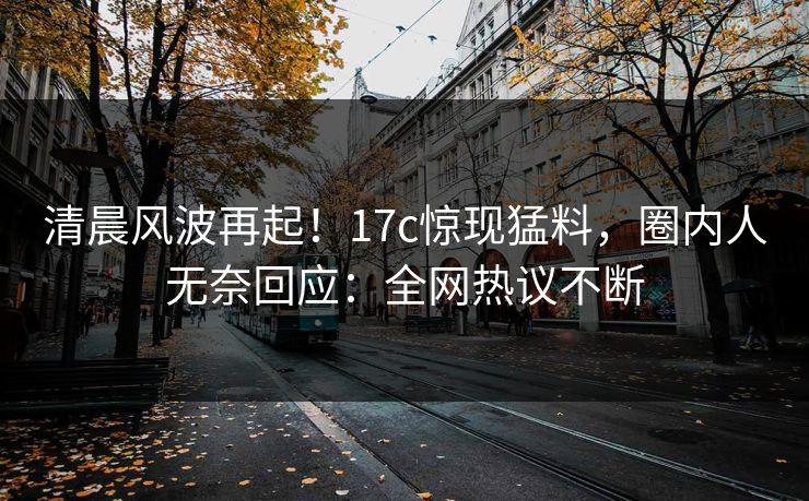 清晨风波再起！17c惊现猛料，圈内人无奈回应：全网热议不断