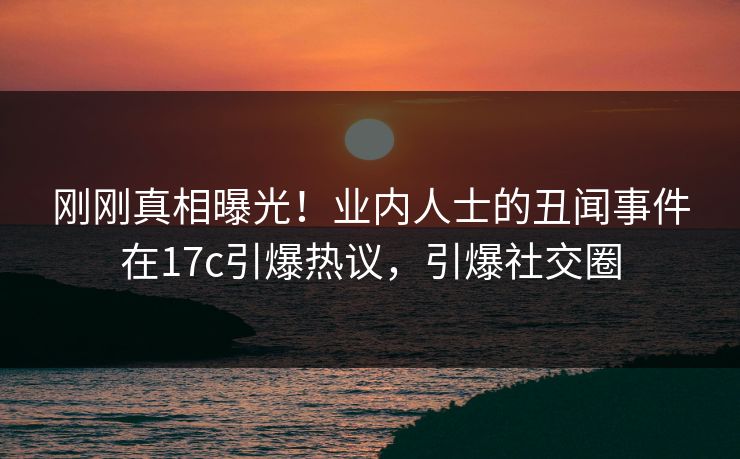 刚刚真相曝光！业内人士的丑闻事件在17c引爆热议，引爆社交圈