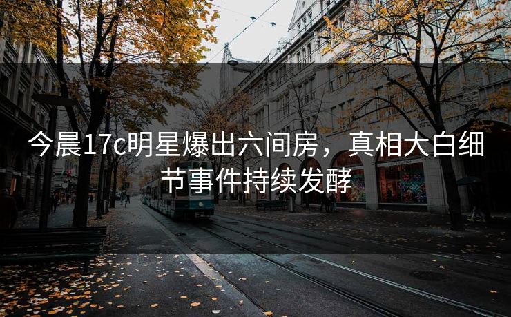 今晨17c明星爆出六间房，真相大白细节事件持续发酵