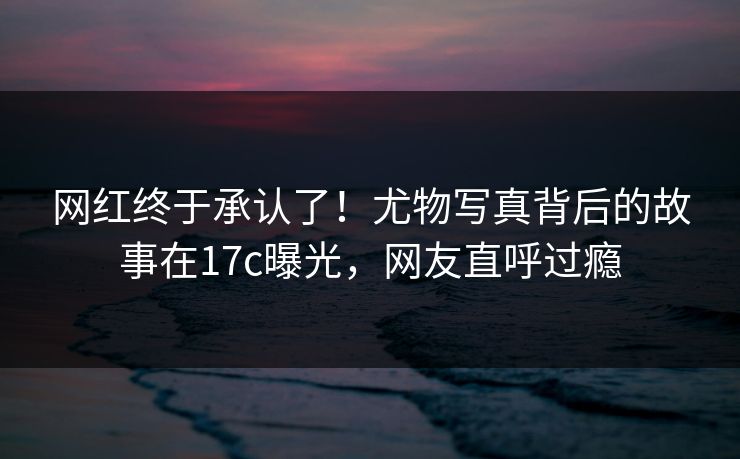 网红终于承认了！尤物写真背后的故事在17c曝光，网友直呼过瘾