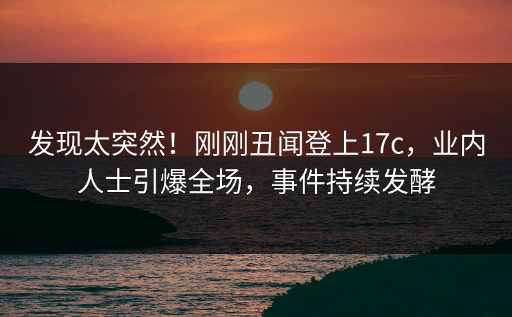 发现太突然！刚刚丑闻登上17c，业内人士引爆全场，事件持续发酵