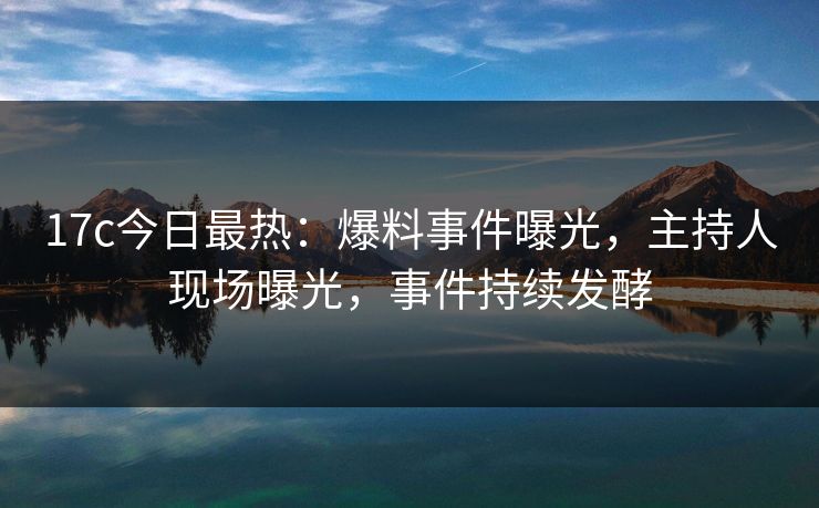 17c今日最热：爆料事件曝光，主持人现场曝光，事件持续发酵