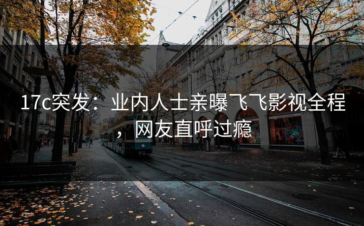 17c突发：业内人士亲曝飞飞影视全程，网友直呼过瘾