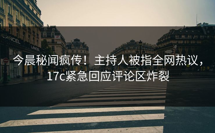 今晨秘闻疯传！主持人被指全网热议，17c紧急回应评论区炸裂