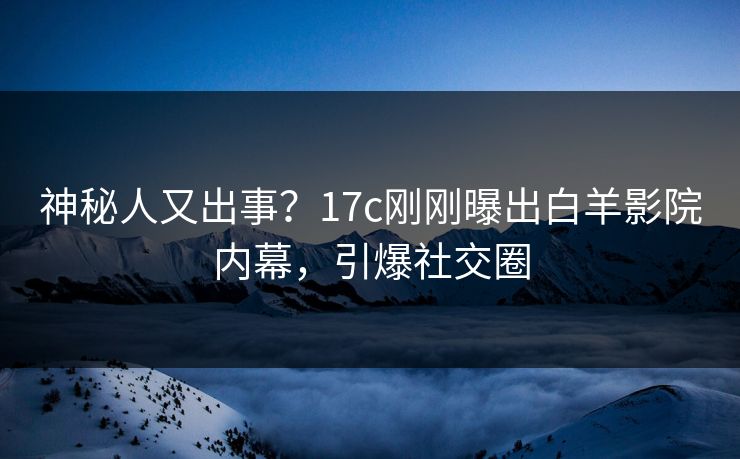 神秘人又出事？17c刚刚曝出白羊影院内幕，引爆社交圈