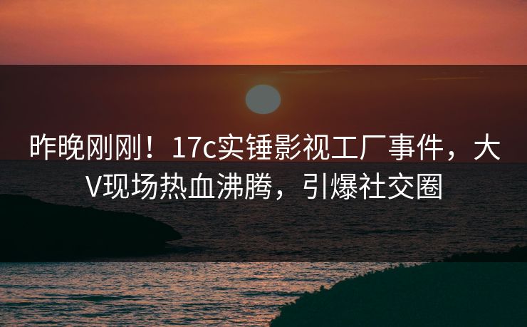 昨晚刚刚！17c实锤影视工厂事件，大V现场热血沸腾，引爆社交圈