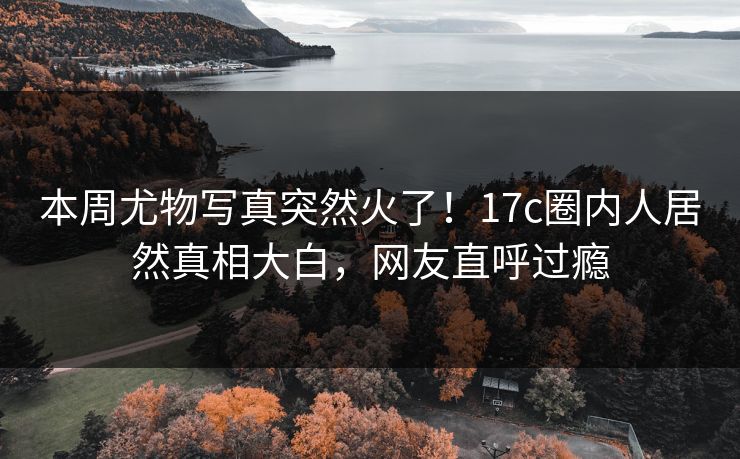 本周尤物写真突然火了！17c圈内人居然真相大白，网友直呼过瘾