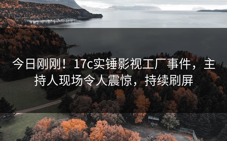 今日刚刚！17c实锤影视工厂事件，主持人现场令人震惊，持续刷屏