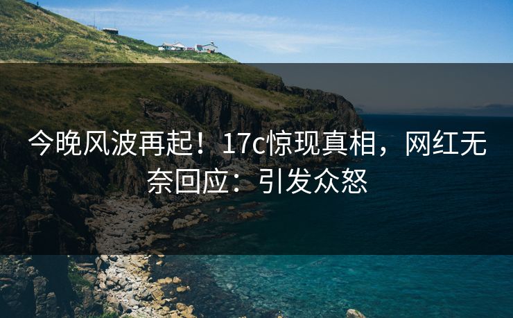 今晚风波再起！17c惊现真相，网红无奈回应：引发众怒