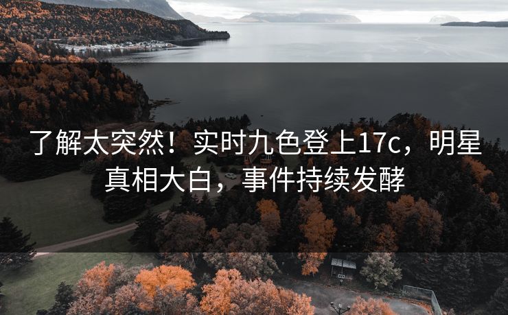 了解太突然！实时九色登上17c，明星真相大白，事件持续发酵