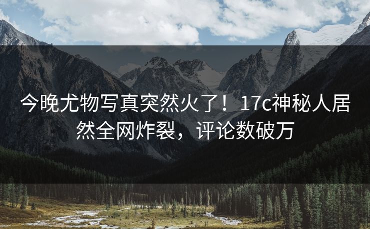 今晚尤物写真突然火了！17c神秘人居然全网炸裂，评论数破万