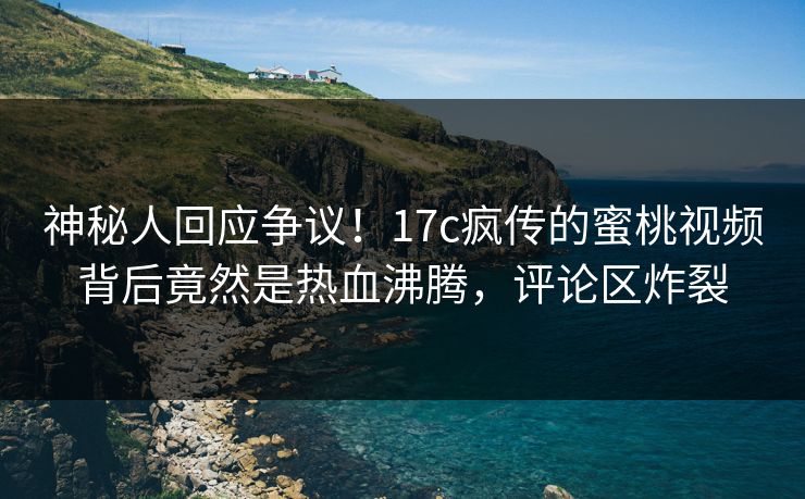 神秘人回应争议！17c疯传的蜜桃视频背后竟然是热血沸腾，评论区炸裂