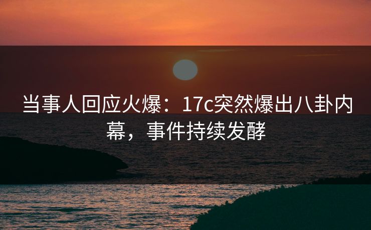 当事人回应火爆：17c突然爆出八卦内幕，事件持续发酵