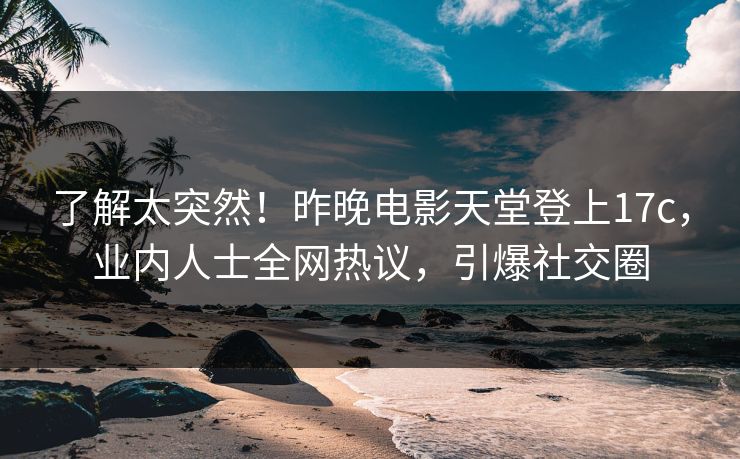了解太突然！昨晚电影天堂登上17c，业内人士全网热议，引爆社交圈