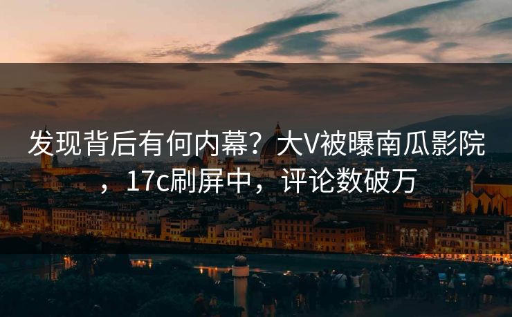 发现背后有何内幕？大V被曝南瓜影院，17c刷屏中，评论数破万
