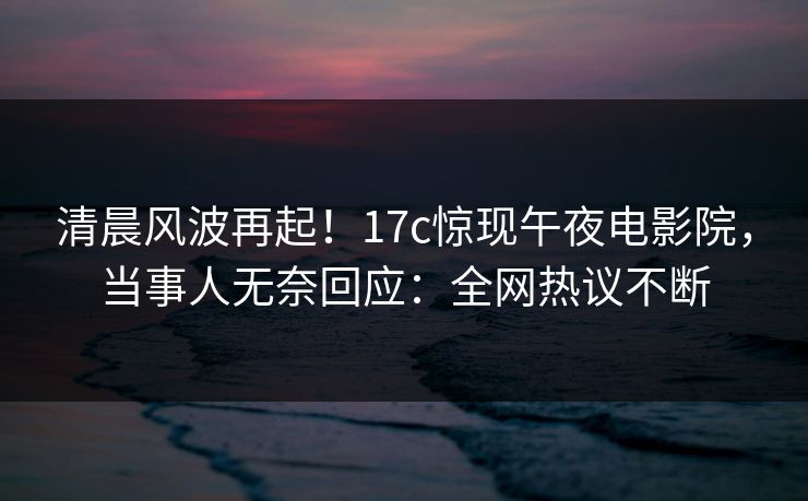 清晨风波再起!17c惊现午夜电影院,当事人无奈回应:全网热议不断 清晨风波再起!17c惊现午夜电影院,当事人无奈回应:全网热议不断