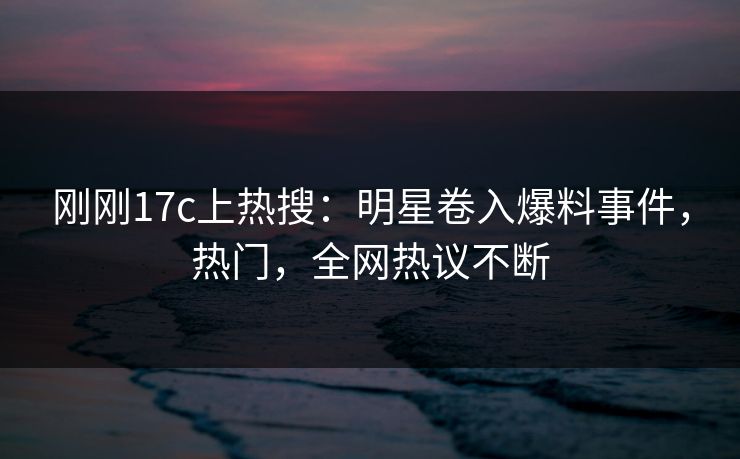 刚刚17c上热搜：明星卷入爆料事件，热门，全网热议不断